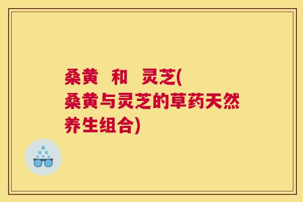 桑黄 和 灵芝(桑黄与灵芝的草药天然养生组合) 桑黄 和 灵芝(桑黄与灵芝的草药天然养生组合)