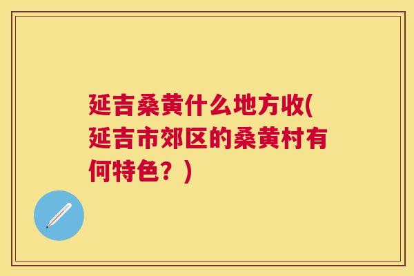延吉桑黄什么地方收(延吉市郊区的桑黄村有何特色?) 延吉桑黄什么地方收(延吉市郊区的桑黄村有何特色?)
