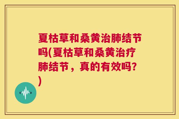 夏枯草和桑黄结节吗(夏枯草和桑黄结节,真的有效吗?) 夏枯草和桑黄结节吗(夏枯草和桑黄结节,真的有效吗?)