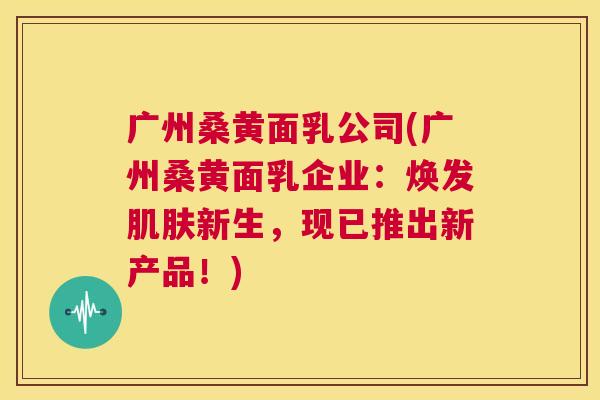 广州桑黄面乳公司(广州桑黄面乳企业:焕发新生,现已推出新产品!) 广州桑黄面乳公司(广州桑黄面乳企业:焕发新生,现已推出新产品!)