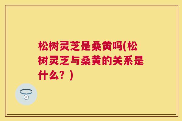 松树灵芝是桑黄吗(松树灵芝与桑黄的关系是什么?) 松树灵芝是桑黄吗(松树灵芝与桑黄的关系是什么?)