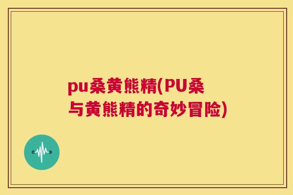 pu桑黄熊精(PU桑与黄熊精的奇妙冒险) pu桑黄熊精(PU桑与黄熊精的奇妙冒险)