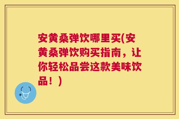 安黄桑弹饮哪里买(安黄桑弹饮购买指南,让你轻松品尝这款美味饮品!) 安黄桑弹饮哪里买(安黄桑弹饮购买指南,让你轻松品尝这款美味饮品!)