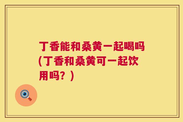 丁香能和桑黄一起喝吗(丁香和桑黄可一起饮用吗?) 丁香能和桑黄一起喝吗(丁香和桑黄可一起饮用吗?)