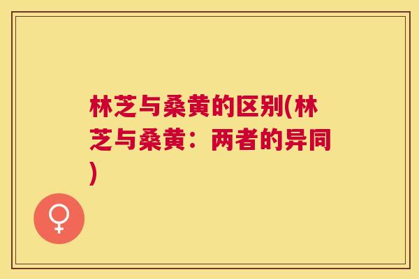 林芝与桑黄的区别(林芝与桑黄：两者的异同)