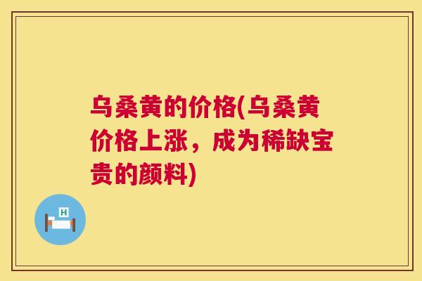 乌桑黄的价格(乌桑黄价格上涨,成为稀缺宝贵的颜料) 乌桑黄的价格(乌桑黄价格上涨,成为稀缺宝贵的颜料)