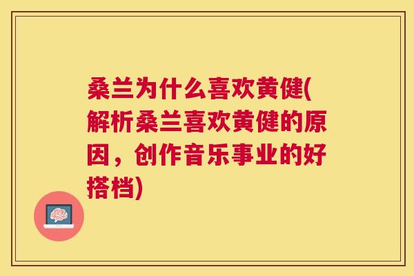 桑兰为什么喜欢黄健(解析桑兰喜欢黄健的原因,创作音乐事业的好搭档) 桑兰为什么喜欢黄健(解析桑兰喜欢黄健的原因,创作音乐事业的好搭档)