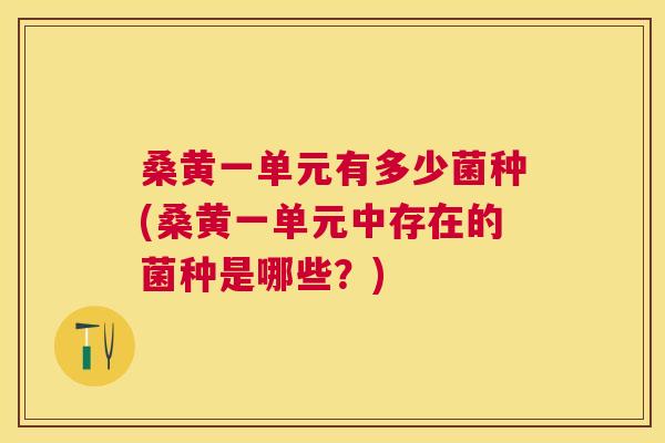 桑黄一单元有多少菌种(桑黄一单元中存在的菌种是哪些?) 桑黄一单元有多少菌种(桑黄一单元中存在的菌种是哪些?)