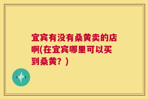 宜宾有没有桑黄卖的店啊(在宜宾哪里可以买到桑黄?) 宜宾有没有桑黄卖的店啊(在宜宾哪里可以买到桑黄?)