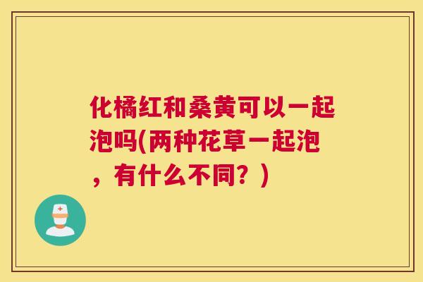 化橘红和桑黄可以一起泡吗(两种花草一起泡,有什么不同?) 化橘红和桑黄可以一起泡吗(两种花草一起泡,有什么不同?)