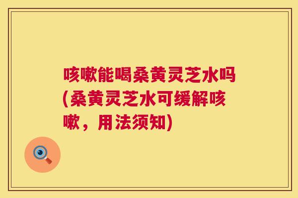能喝桑黄灵芝水吗(桑黄灵芝水可缓解,用法须知) 能喝桑黄灵芝水吗(桑黄灵芝水可缓解,用法须知)