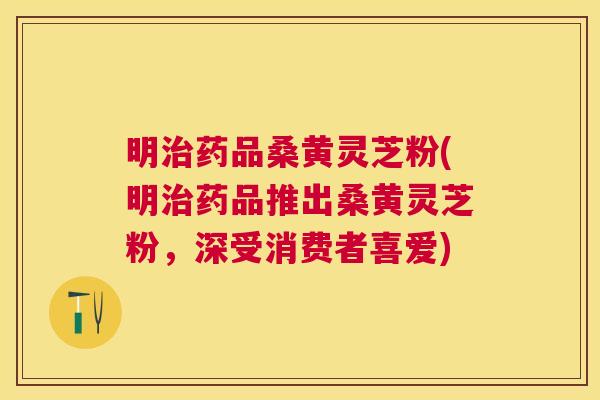 明药品桑黄灵芝粉(明药品推出桑黄灵芝粉,深受消费者喜爱) 明药品桑黄灵芝粉(明药品推出桑黄灵芝粉,深受消费者喜爱)