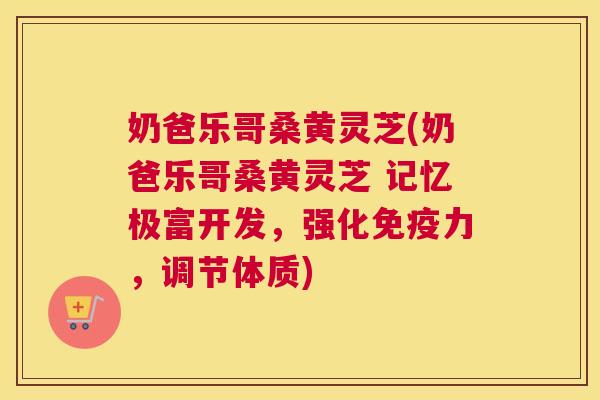 奶爸乐哥桑黄灵芝(奶爸乐哥桑黄灵芝 记忆极富开发,强化力,调节体质) 奶爸乐哥桑黄灵芝(奶爸乐哥桑黄灵芝 记忆极富开发,强化力,调节体质)