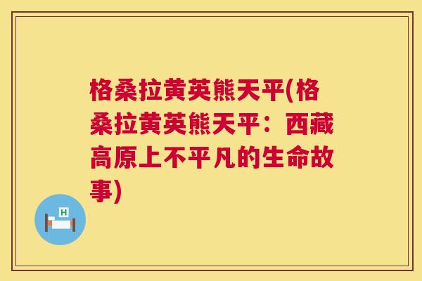 格桑拉黄英熊天平(格桑拉黄英熊天平:西藏高原上不平凡的生命故事) 格桑拉黄英熊天平(格桑拉黄英熊天平:西藏高原上不平凡的生命故事)