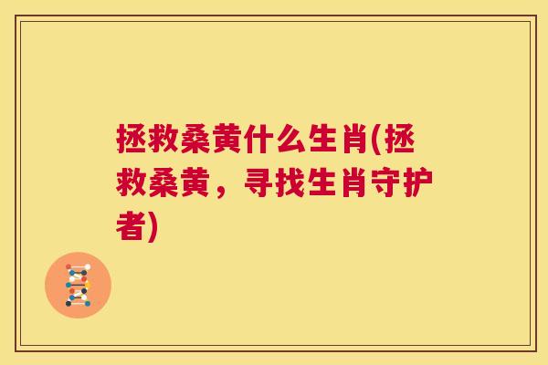 拯救桑黄什么生肖(拯救桑黄,寻找生肖守护者) 拯救桑黄什么生肖(拯救桑黄,寻找生肖守护者)