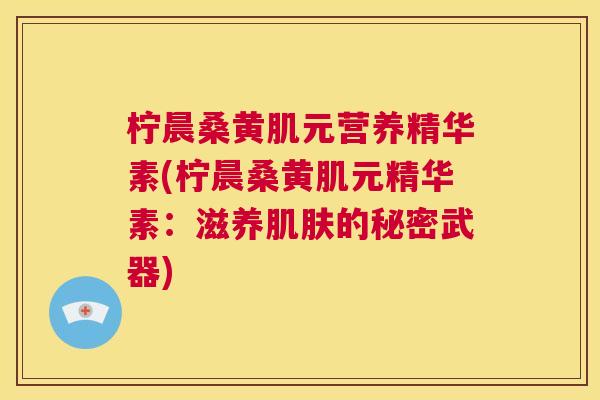 柠晨桑黄肌元营养精华素(柠晨桑黄肌元精华素:滋养的秘密武器) 柠晨桑黄肌元营养精华素(柠晨桑黄肌元精华素:滋养的秘密武器)