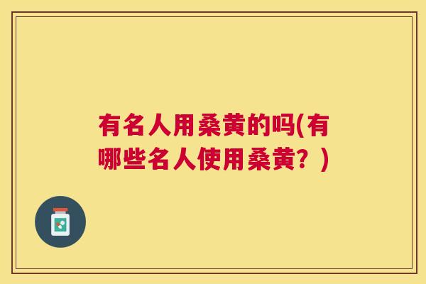有名人用桑黄的吗(有哪些名人使用桑黄?) 有名人用桑黄的吗(有哪些名人使用桑黄?)