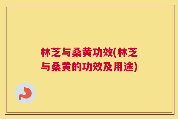 林芝与桑黄功效(林芝与桑黄的功效及用途) 林芝与桑黄功效(林芝与桑黄的功效及用途)