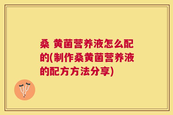 桑 黄菌营养液怎么配的(制作桑黄菌营养液的配方方法分享) 桑 黄菌营养液怎么配的(制作桑黄菌营养液的配方方法分享)