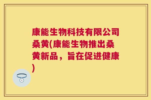 康能生物科技有限公司桑黄(康能生物推出桑黄新品,旨在促进健康) 康能生物科技有限公司桑黄(康能生物推出桑黄新品,旨在促进健康)