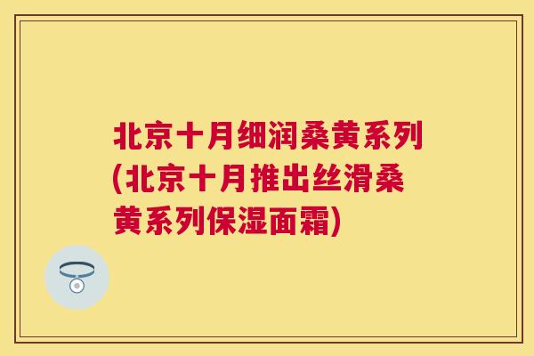 北京十月细润桑黄系列(北京十月推出丝滑桑黄系列保湿面霜) 北京十月细润桑黄系列(北京十月推出丝滑桑黄系列保湿面霜)