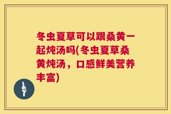 冬虫夏草可以跟桑黄一起炖汤吗(冬虫夏草桑黄炖汤,口感鲜美营养丰富) 冬虫夏草可以跟桑黄一起炖汤吗(冬虫夏草桑黄炖汤,口感鲜美营养丰富)