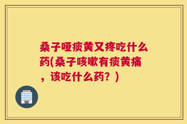 桑子哑痰黄又疼吃什么药(桑子有痰黄痛,该吃什么药?) 桑子哑痰黄又疼吃什么药(桑子有痰黄痛,该吃什么药?)