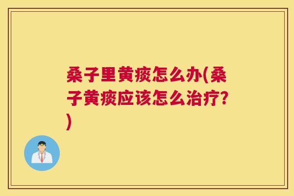 桑子里黄痰怎么办(桑子黄痰应该怎么?) 桑子里黄痰怎么办(桑子黄痰应该怎么?)