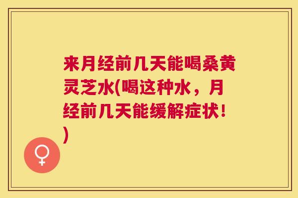 来前几天能喝桑黄灵芝水(喝这种水,前几天能缓解症状!) 来前几天能喝桑黄灵芝水(喝这种水,前几天能缓解症状!)