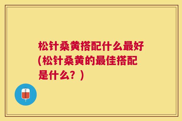 松针桑黄搭配什么好(松针桑黄的佳搭配是什么?) 松针桑黄搭配什么好(松针桑黄的佳搭配是什么?)