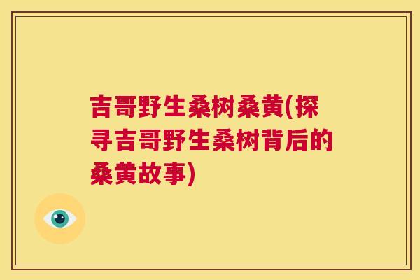 吉哥野生桑树桑黄(探寻吉哥野生桑树背后的桑黄故事) 吉哥野生桑树桑黄(探寻吉哥野生桑树背后的桑黄故事)