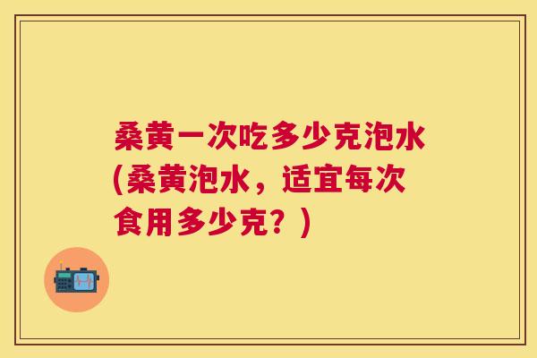 桑黄一次吃多少克泡水(桑黄泡水,适宜每次食用多少克?) 桑黄一次吃多少克泡水(桑黄泡水,适宜每次食用多少克?)