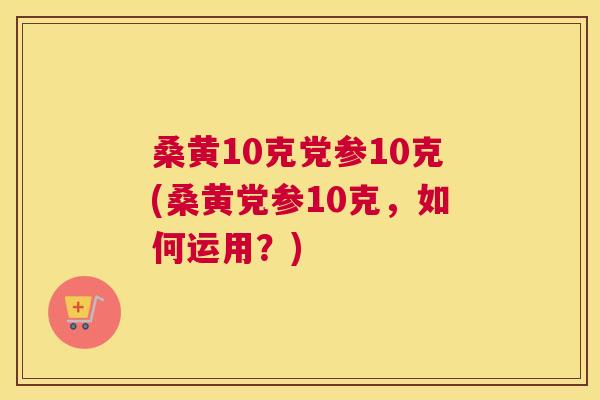 桑黄10克党参10克(桑黄党参10克,如何运用?) 桑黄10克党参10克(桑黄党参10克,如何运用?)