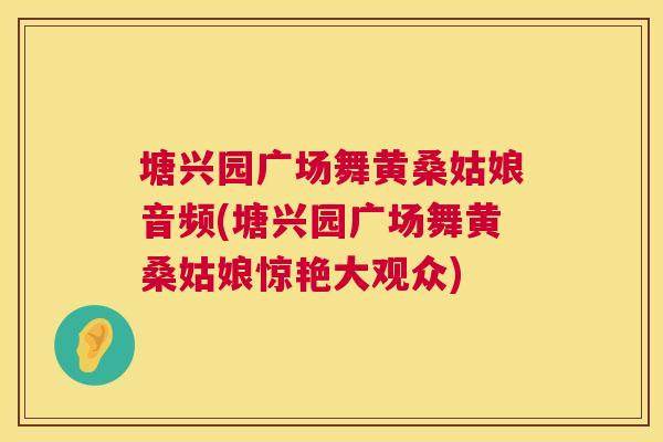 塘兴园广场舞黄桑姑娘音频(塘兴园广场舞黄桑姑娘惊艳大观众) 塘兴园广场舞黄桑姑娘音频(塘兴园广场舞黄桑姑娘惊艳大观众)