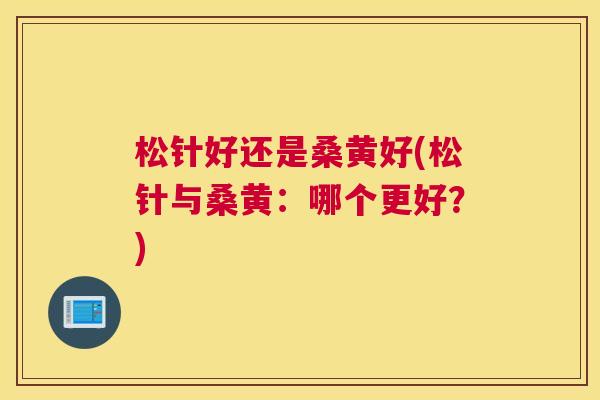 松针好还是桑黄好(松针与桑黄:哪个更好?) 松针好还是桑黄好(松针与桑黄:哪个更好?)