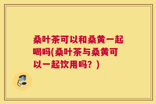桑叶茶可以和桑黄一起喝吗(桑叶茶与桑黄可以一起饮用吗?) 桑叶茶可以和桑黄一起喝吗(桑叶茶与桑黄可以一起饮用吗?)