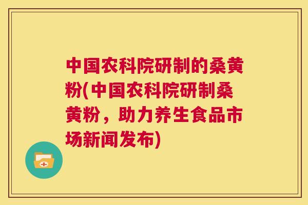 中国农科院研制的桑黄粉(中国农科院研制桑黄粉,助力养生食品市场新闻发布) 中国农科院研制的桑黄粉(中国农科院研制桑黄粉,助力养生食品市场新闻发布)