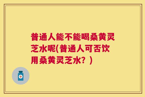 普通人能不能喝桑黄灵芝水呢(普通人可否饮用桑黄灵芝水?) 普通人能不能喝桑黄灵芝水呢(普通人可否饮用桑黄灵芝水?)
