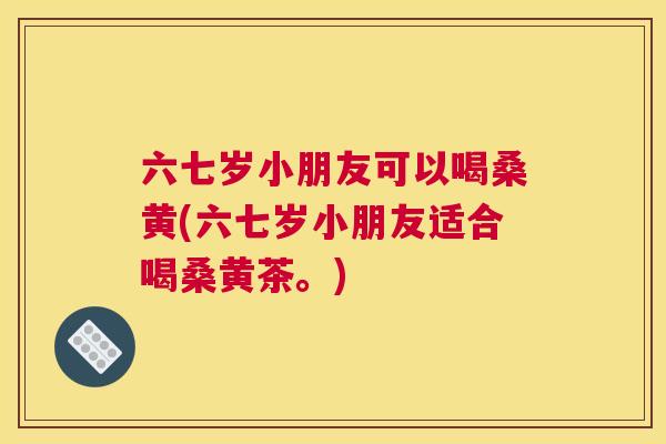 六七岁小朋友可以喝桑黄(六七岁小朋友适合喝桑黄茶。) 六七岁小朋友可以喝桑黄(六七岁小朋友适合喝桑黄茶。)