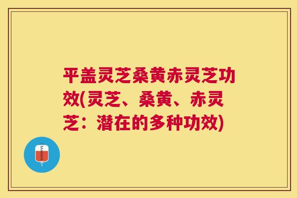 平盖灵芝桑黄赤灵芝功效(灵芝、桑黄、赤灵芝:潜在的多种功效) 平盖灵芝桑黄赤灵芝功效(灵芝、桑黄、赤灵芝:潜在的多种功效)