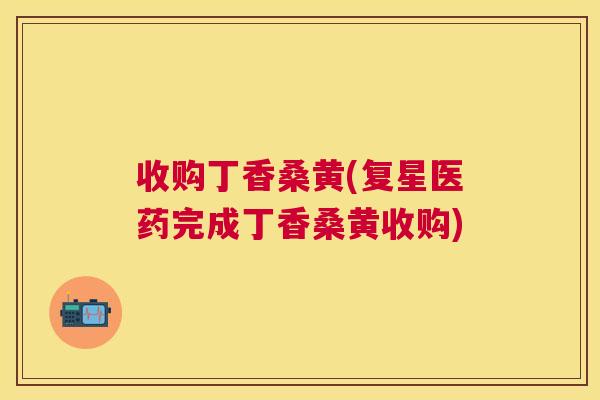 收购丁香桑黄(复星医药完成丁香桑黄收购) 收购丁香桑黄(复星医药完成丁香桑黄收购)