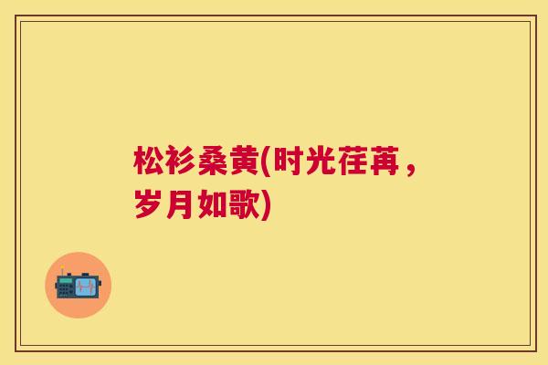 松衫桑黄(时光荏苒,岁月如歌) 松衫桑黄(时光荏苒,岁月如歌)