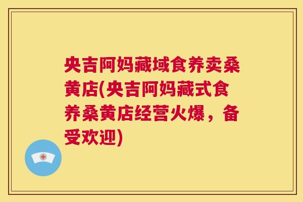 央吉阿妈藏域食养卖桑黄店(央吉阿妈藏式食养桑黄店经营火爆,备受欢迎) 央吉阿妈藏域食养卖桑黄店(央吉阿妈藏式食养桑黄店经营火爆,备受欢迎)