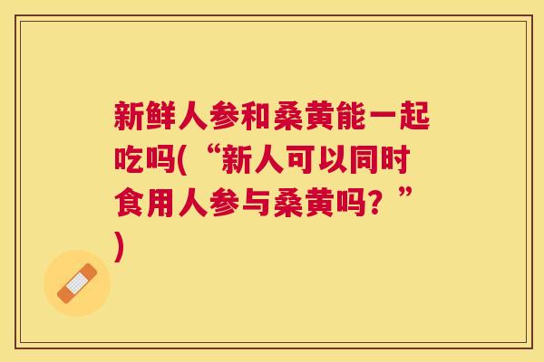 新鲜人参和桑黄能一起吃吗(“新人可以同时食用人参与桑黄吗?”) 新鲜人参和桑黄能一起吃吗(“新人可以同时食用人参与桑黄吗?”)