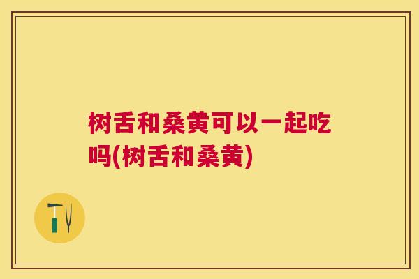 树舌和桑黄可以一起吃吗(树舌和桑黄) 树舌和桑黄可以一起吃吗(树舌和桑黄)