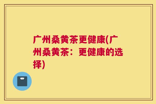 广州桑黄茶更健康(广州桑黄茶:更健康的选择) 广州桑黄茶更健康(广州桑黄茶:更健康的选择)