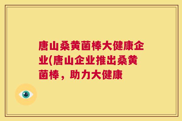 唐山桑黄菌棒大健康企业(唐山企业推出桑黄菌棒,助力大健康 唐山桑黄菌棒大健康企业(唐山企业推出桑黄菌棒,助力大健康