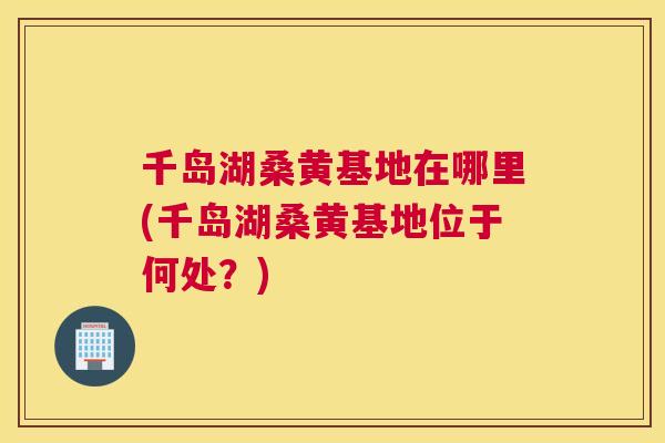 千岛湖桑黄基地在哪里(千岛湖桑黄基地位于何处?) 千岛湖桑黄基地在哪里(千岛湖桑黄基地位于何处?)