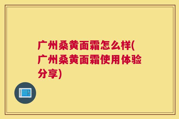 广州桑黄面霜怎么样(广州桑黄面霜使用体验分享) 广州桑黄面霜怎么样(广州桑黄面霜使用体验分享)