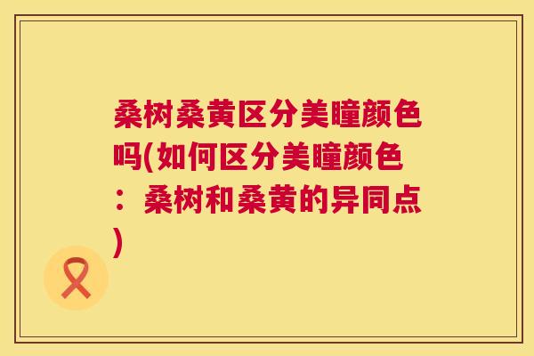 桑树桑黄区分美瞳颜色吗(如何区分美瞳颜色：桑树和桑黄的异同点)